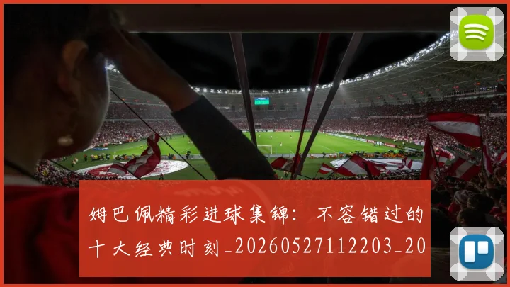 姆巴佩精彩进球集锦：不容错过的十大经典时刻_20260527112203_20260720190254