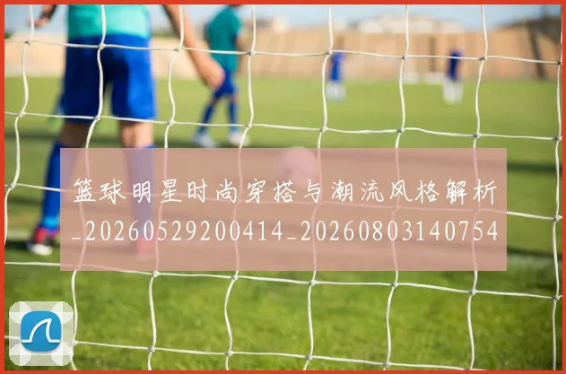 篮球明星时尚穿搭与潮流风格解析_20260529200414_20260803140754
