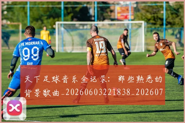 天下足球音乐全记录：那些熟悉的背景歌曲_20260603221838_20260719172208