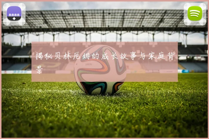 揭秘贝林厄姆的成长故事与家庭背景