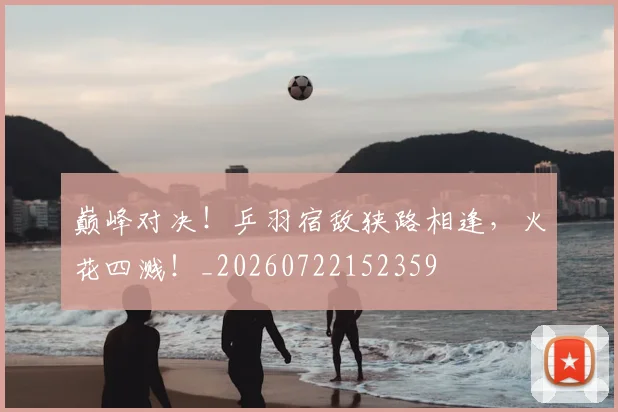 巅峰对决！乒羽宿敌狭路相逢，火花四溅！_20260722152359