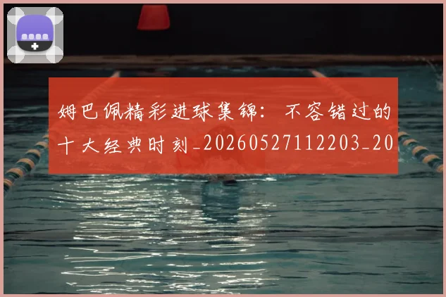 姆巴佩精彩进球集锦：不容错过的十大经典时刻_20260527112203_20260703232009_20260720190256