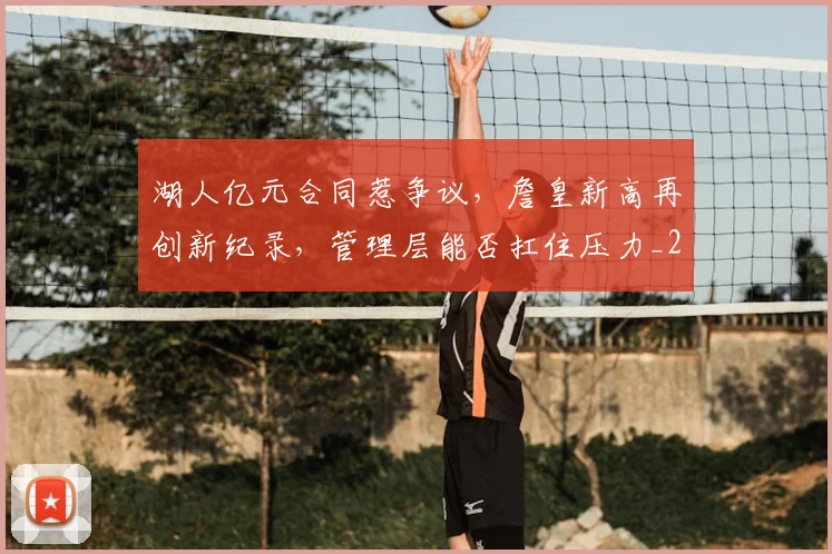 湖人亿元合同惹争议，詹皇新高再创新纪录，管理层能否扛住压力_20260707154802