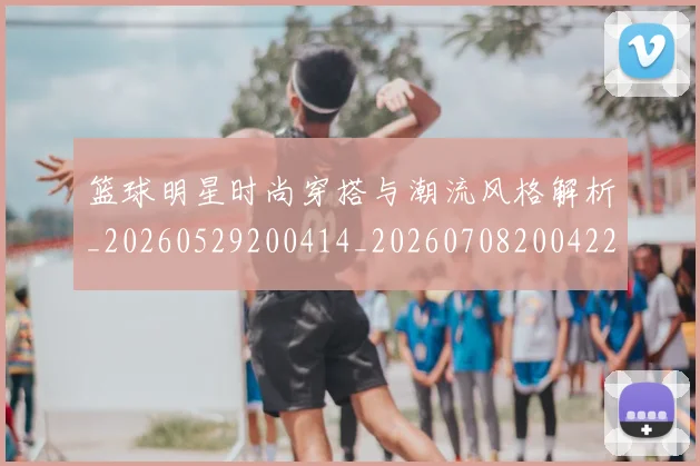 篮球明星时尚穿搭与潮流风格解析_20260529200414_20260708200422