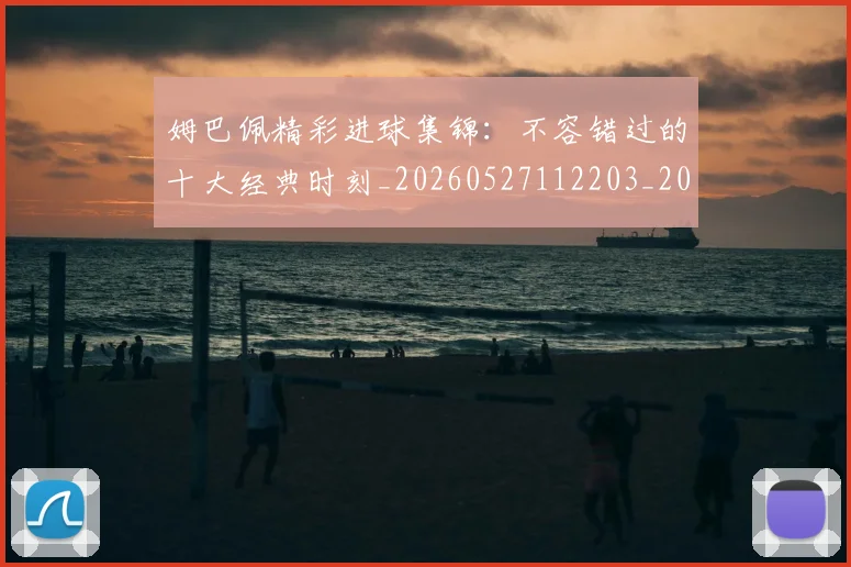 姆巴佩精彩进球集锦：不容错过的十大经典时刻_20260527112203_20260720190254
