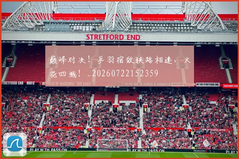 巅峰对决！乒羽宿敌狭路相逢，火花四溅！_20260722152359